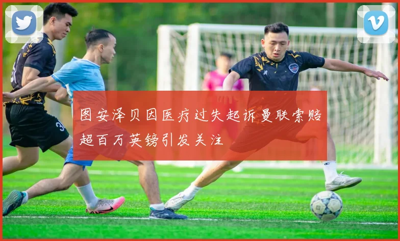 图安泽贝因医疗过失起诉曼联索赔超百万英镑引发关注