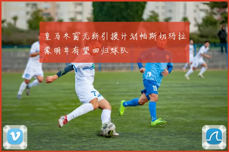 皇马冬窗无新引援计划帕斯切玛拉蒙明年有望回归球队