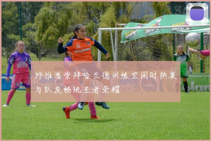 帅惟浩崇拜哈兰德训练空闲时热衷与队友畅玩王者荣耀