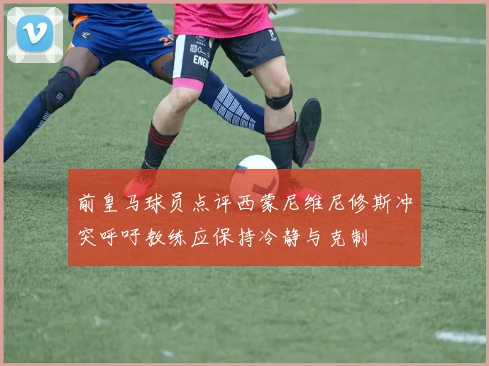 前皇马球员点评西蒙尼维尼修斯冲突呼吁教练应保持冷静与克制