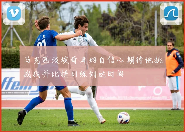 马克西谈埃奇库姆自信心期待他挑战我并比拼训练到达时间