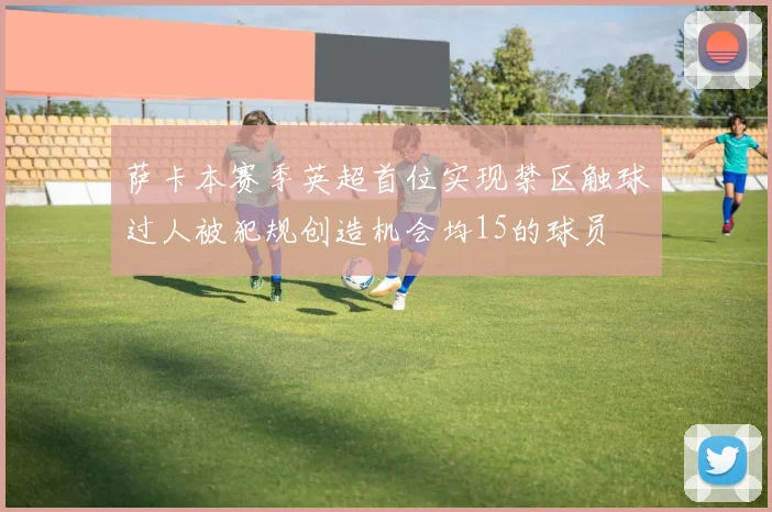 萨卡本赛季英超首位实现禁区触球过人被犯规创造机会均15的球员