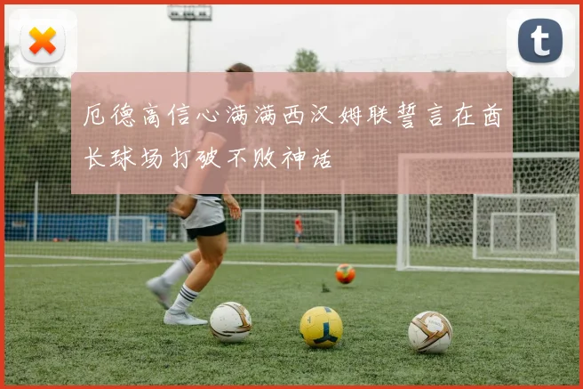 厄德高信心满满西汉姆联誓言在酋长球场打破不败神话
