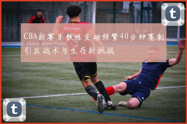 CBA新赛季教练变动频繁40分钟赛制引发战术与生存新挑战