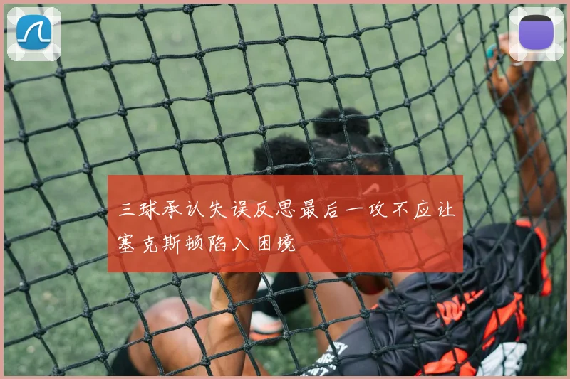 三球承认失误反思最后一攻不应让塞克斯顿陷入困境