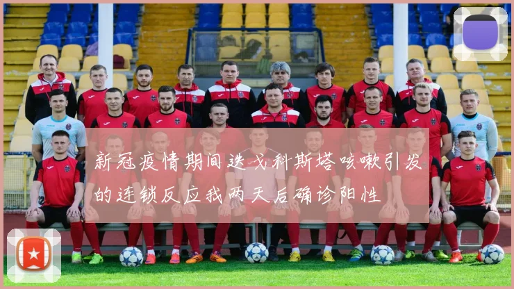 新冠疫情期间迭戈科斯塔咳嗽引发的连锁反应我两天后确诊阳性