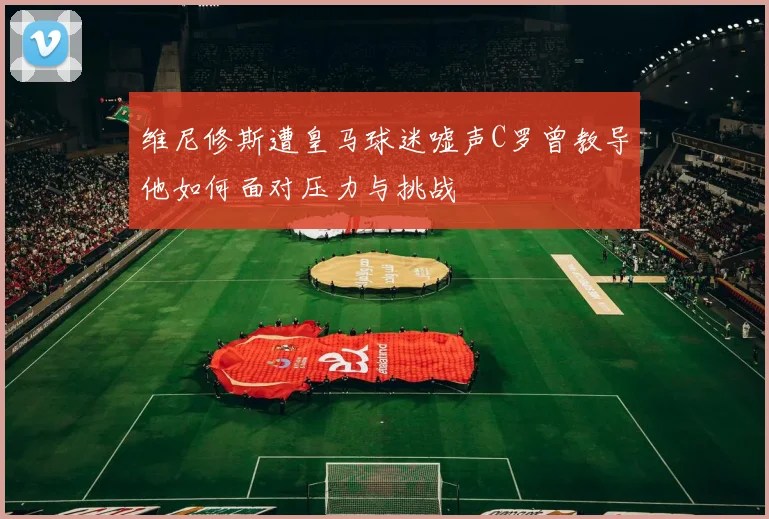 维尼修斯遭皇马球迷嘘声C罗曾教导他如何面对压力与挑战