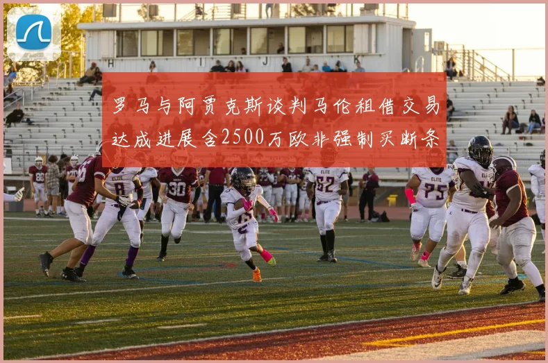 罗马与阿贾克斯谈判马伦租借交易达成进展含2500万欧非强制买断条款
