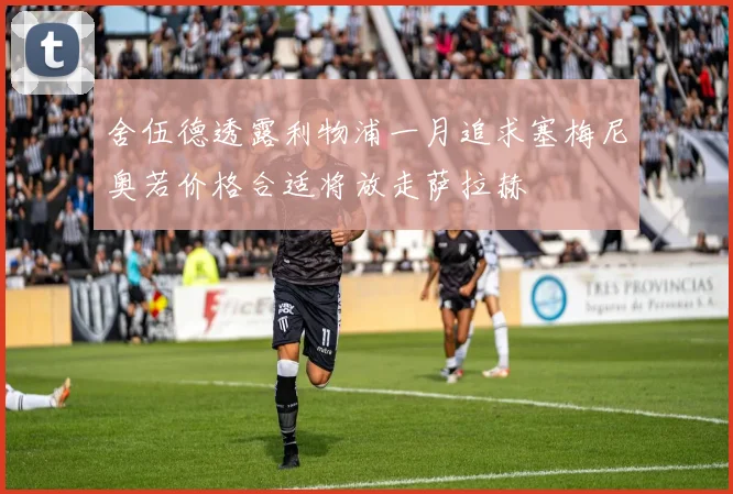 舍伍德透露利物浦一月追求塞梅尼奥若价格合适将放走萨拉赫