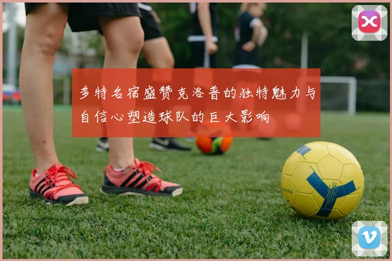 多特名宿盛赞克洛普的独特魅力与自信心塑造球队的巨大影响