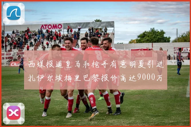 西媒报道皇马和枪手有意明夏引进扎伊尔埃梅里巴黎报价高达9000万欧