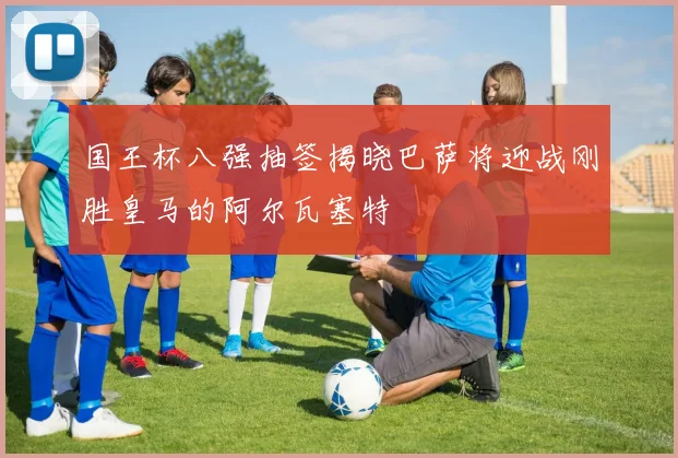 国王杯八强抽签揭晓巴萨将迎战刚胜皇马的阿尔瓦塞特