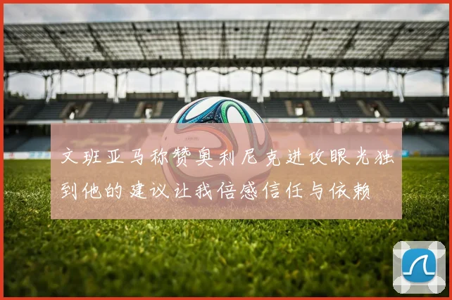 文班亚马称赞奥利尼克进攻眼光独到他的建议让我倍感信任与依赖