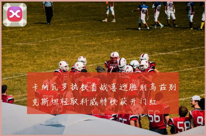 卡纳瓦罗执教首战喜迎胜利乌兹别克斯坦轻取科威特收获开门红